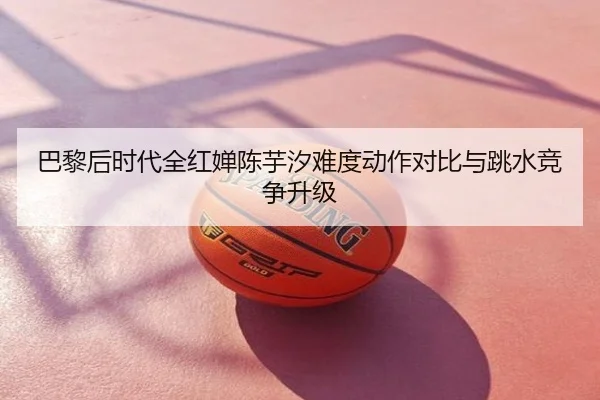 巴黎后时代全红婵陈芋汐难度动作对比与跳水竞争升级