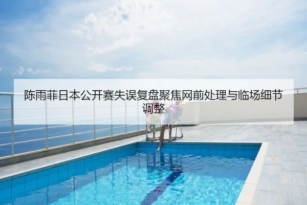 陈雨菲日本公开赛失误复盘聚焦网前处理与临场细节调整
